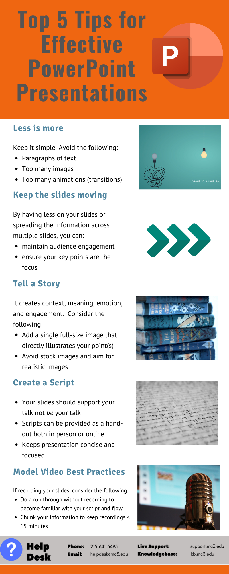 Title: Top 5 Tips for Effective PowerPoint Presentations  Tip #1: Less is more. Keep it simple. Avoid the following: paragraphs of text, too many images, and too many animations (transitions)  Tip #2: Keep the slides moving. By having less on your slides or spreading the information across multiple slides, you can maintain audience engagement and ensure your key points are the focus.   Tip #3: Tell a story. It creates content, meaning, emotion, and engagement. Consider the following: add a single full-size image that directly illustrates your point(s) and avoid stock images and aim for realistic images.  Tip #4: Create a script. Your slides should support your talk not be your talk. Scripts can be provided as a handout both in person or online. It helps keep presentations concise and focused.   Tip #5: Model video best practices. If recording your slides, consider the following: do a run through without recording to become familiar with your script and flow and chunk your information to keep recording <15 minutes. 