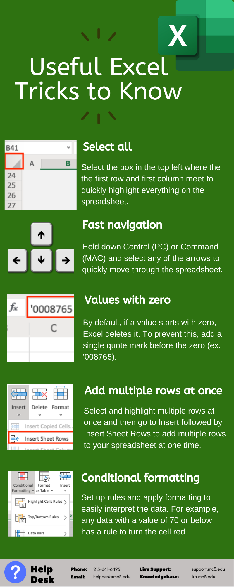 Title: Useful Excel tricks to know  Select all: Select the box in the top left where the first row and first column meet to quickly highlight everything on the spreadsheet.   Fast navigation: Hold down Control (PC) or Command (MAC) and select any of the arrow to quickly move through the spreadsheet.   Values with zero: By default, if a value starts with zero, Excel deletes it. To prevent this, add a single quote mark before the zero (ex. ‘008765).  Add multiple rows at once: Select and highlight multiple rows at once and then go to Insert followed by Insert Sheet Rows to add multiple rows to your spreadsheet at one time.   Conditional formatting: Set up rules and apply formatting too easily interpret the data. Fro example, any data with a value of 70 or below has a rule to turn the cell red. 